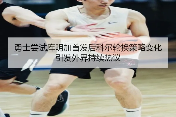 勇士尝试库明加首发后科尔轮换策略变化引发外界持续热议