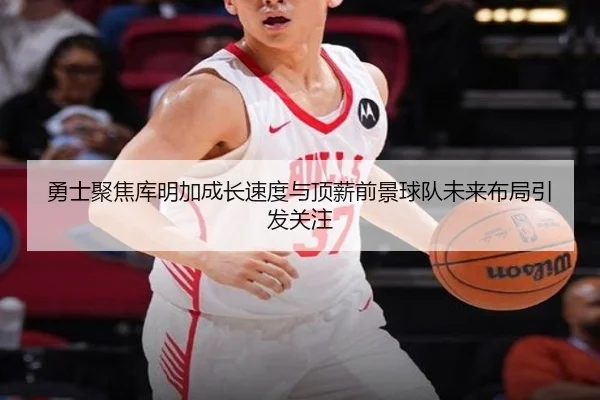 勇士聚焦库明加成长速度与顶薪前景球队未来布局引发关注