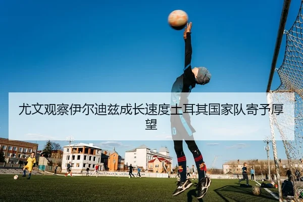 尤文观察伊尔迪兹成长速度土耳其国家队寄予厚望